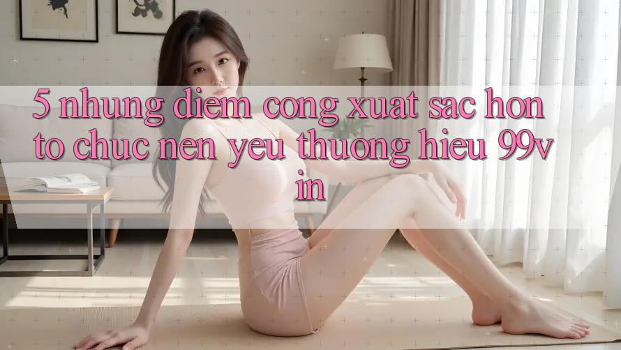5. Những Điểm Cộng Xuất sắc hơn Tổ chức Nên Yêu thương Hiệu 99vin