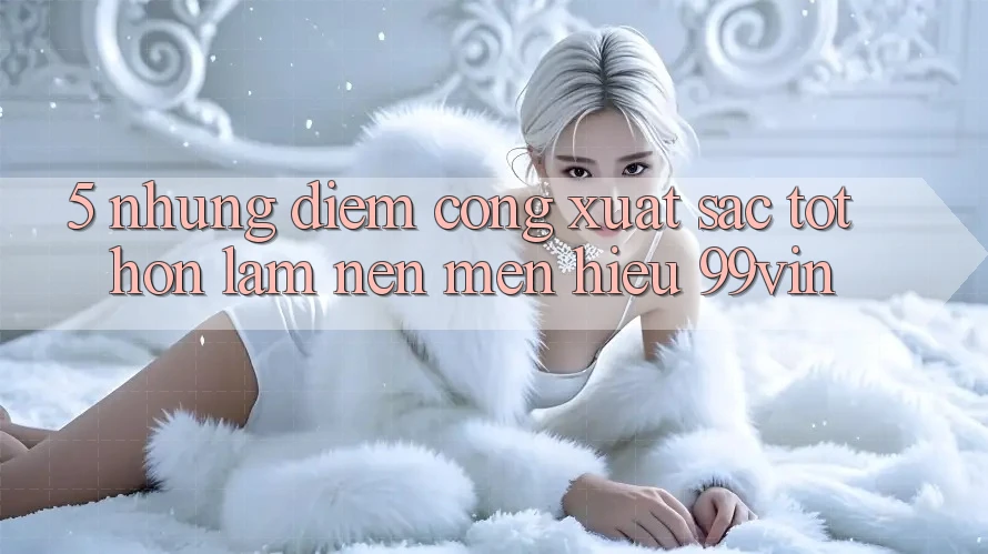 5. Những Điểm Cộng Xuất sắc tốt hơn Làm Nên Mến Hiệu 99vin 5. Những Điểm Cộng Xuất sắc tốt hơn Làm Nên Mến Hiệu 99vin