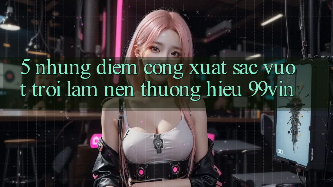 5. Những Điểm Cộng Xuất sắc vượt trội Làm Nên Thương Hiệu 99vin 5. Những Điểm Cộng Xuất sắc vượt trội Làm Nên Thương Hiệu 99vin