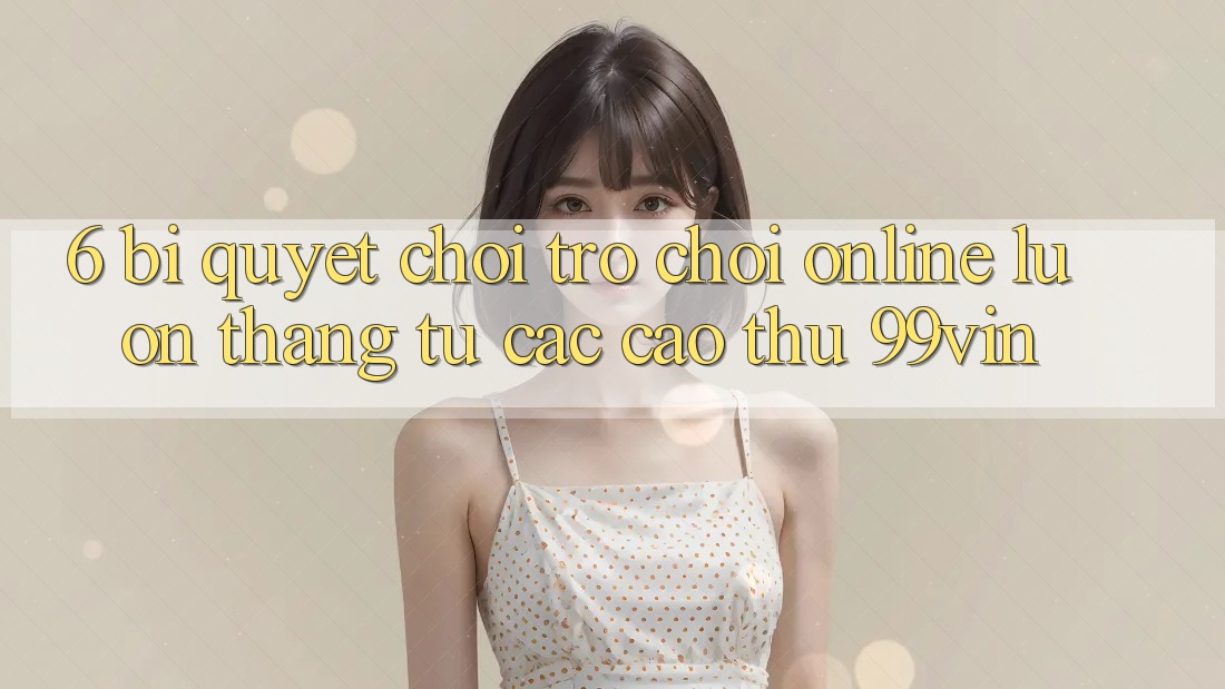 6. Bí Quyết Chơi Trò chơi Online Luôn Thắng Từ Các Cao Thủ 99vin
