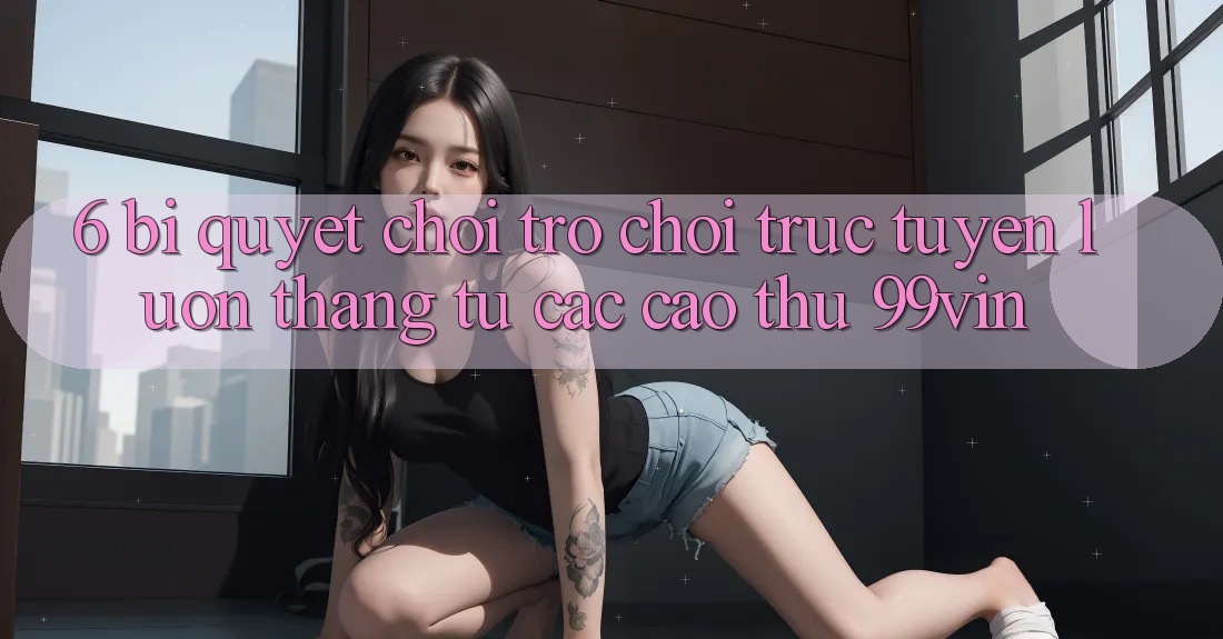 6. Bí Quyết Chơi Trò chơi trực tuyến Luôn Thắng Từ Các Cao Thủ 99vin