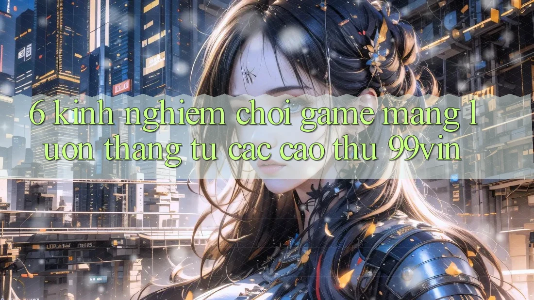 6. Kinh nghiệm Chơi Game mạng Luôn Thắng Từ Các Cao Thủ 99vin