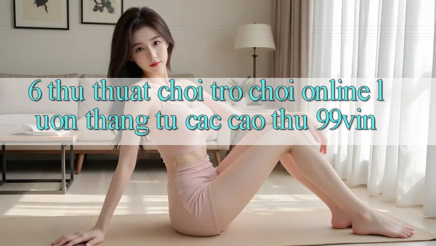 6. Thủ thuật Chơi Trò chơi Online Luôn Thắng Từ Các Cao Thủ 99vin