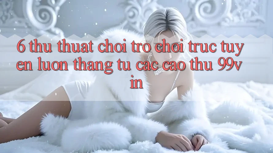 6. Thủ thuật Chơi Trò chơi trực tuyến Luôn Thắng Từ Các Cao Thủ 99vin