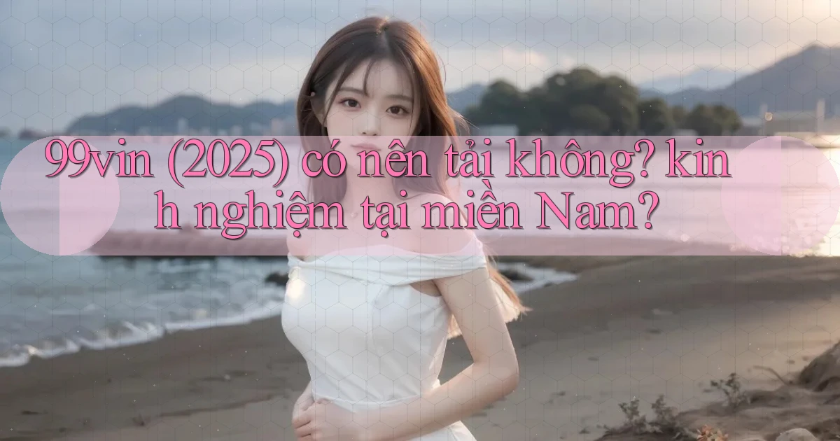 99vin (2025) có nên tải không kinh nghiệm tại miền Nam