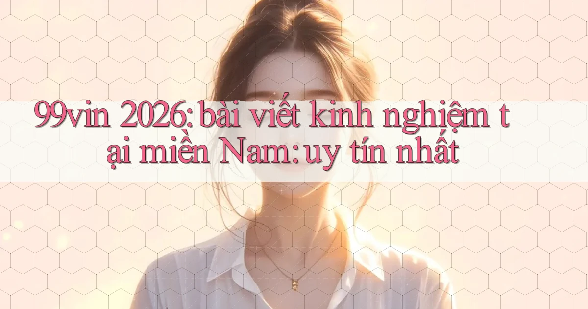 99vin 2026 bài viết kinh nghiệm tại miền Nam uy tín nhất