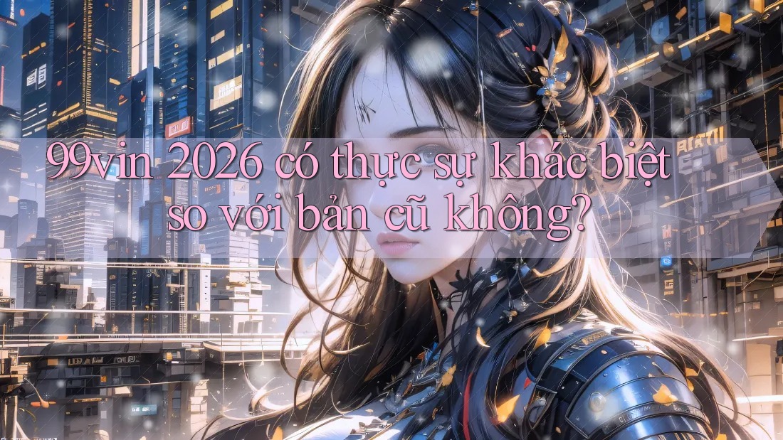 99vin 2026 có thực sự khác biệt so với bản cũ không?