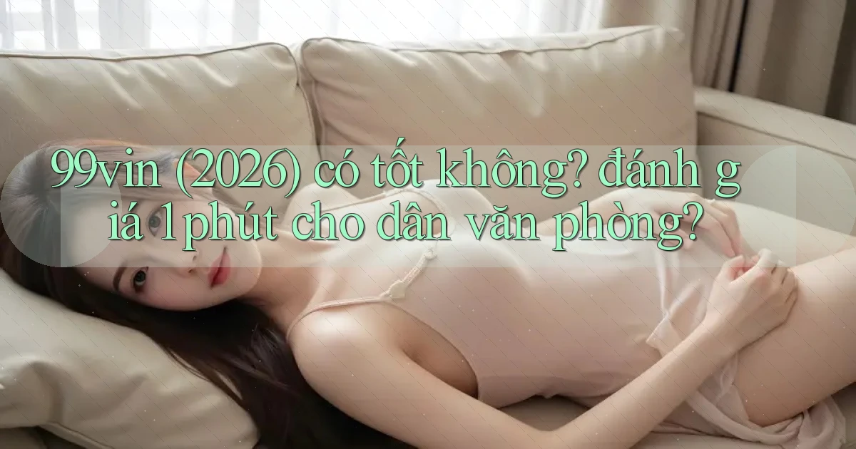 99vin (2026) có tốt không đánh giá 1 phút cho dân văn phòng