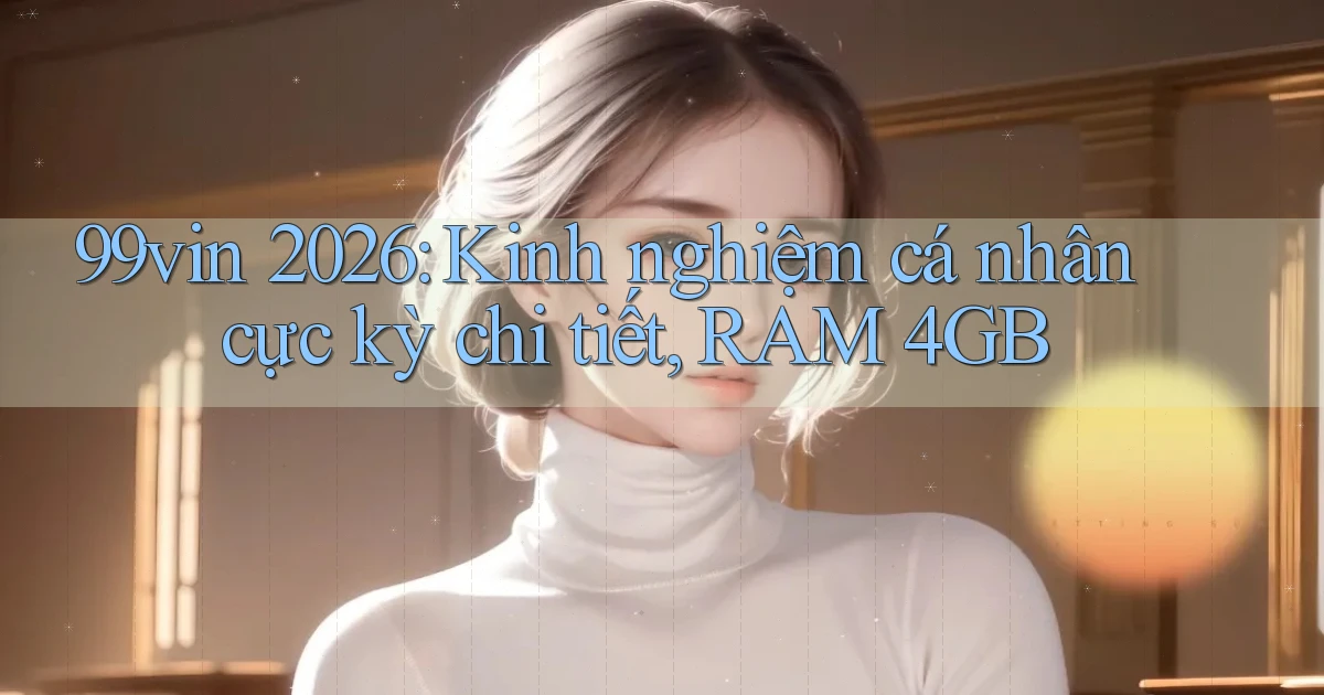 99vin 2026 kinh nghiệm cá nhân cực kỳ chi tiết, RAM 4GB