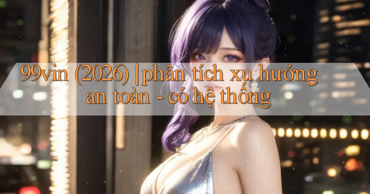 99vin (2026) phân tích xu hướng an toàn   có hệ thống