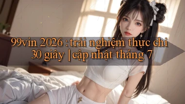 99vin 2026 trải nghiệm thực chỉ 30 giây cập nhật tháng 7