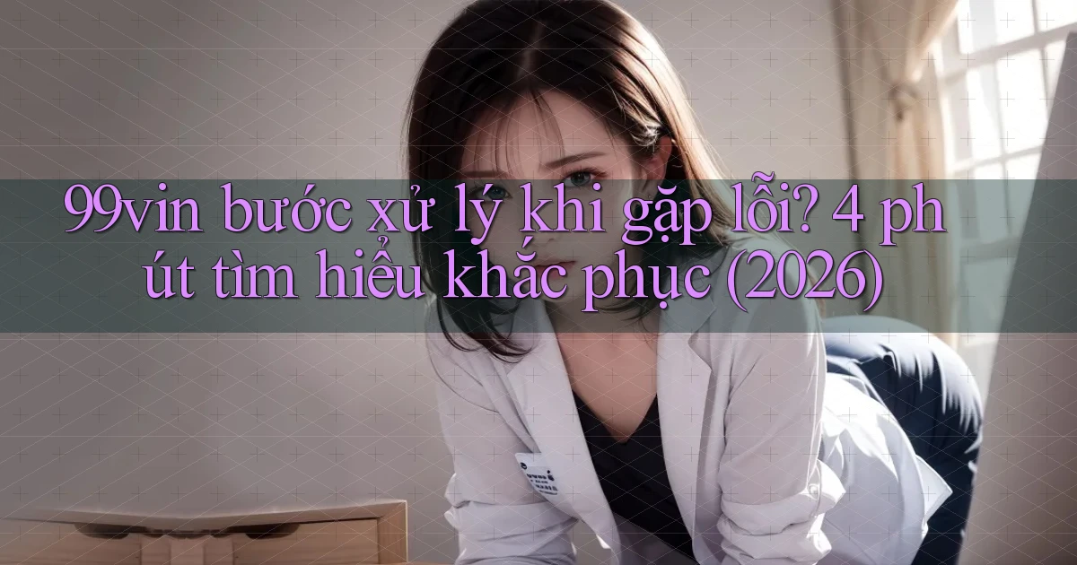 99vin bước xử lý khi gặp lỗi 4 phút tìm hiểu khắc phục (2026)