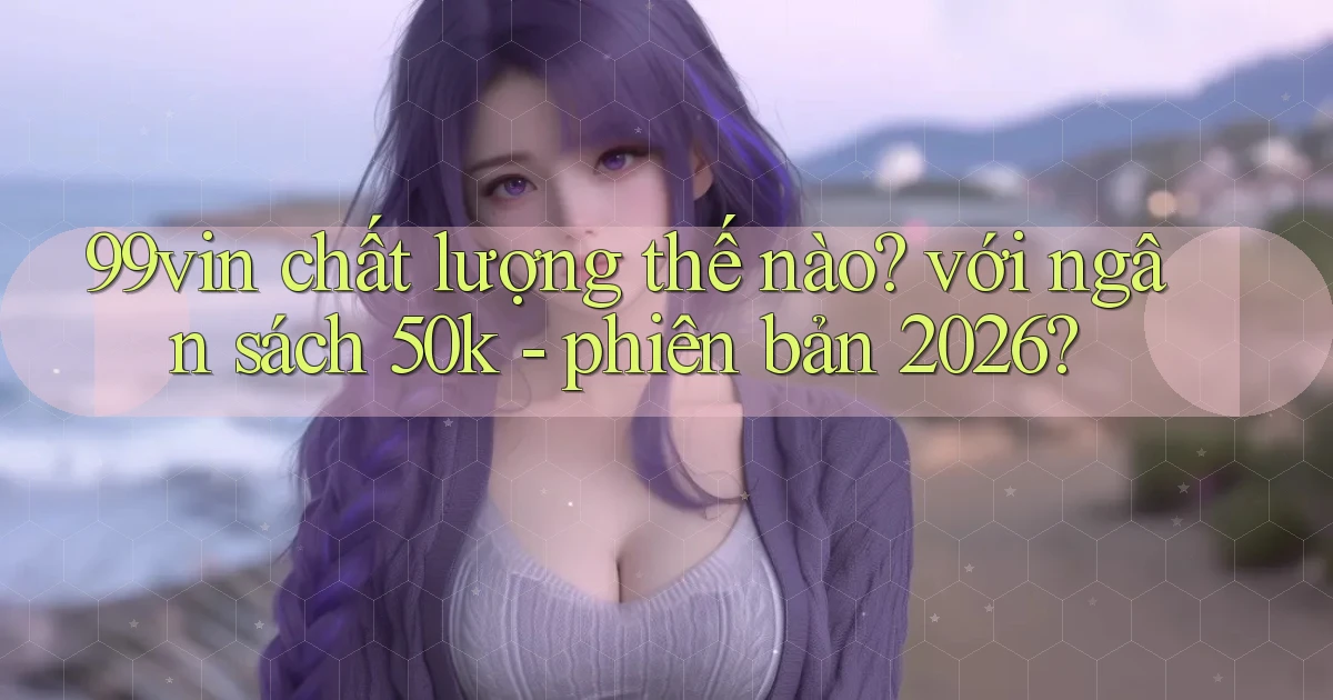 99vin chất lượng thế nào với ngân sách 50k   phiên bản 2026