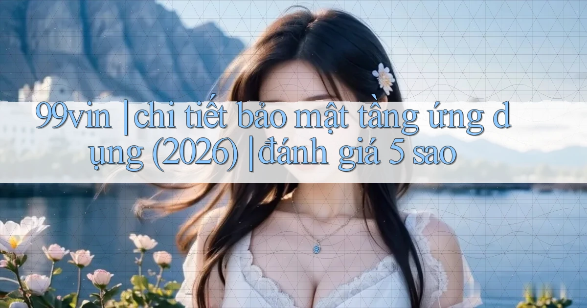 99vin chi tiết bảo mật tầng ứng dụng (2026) đánh giá 5 sao