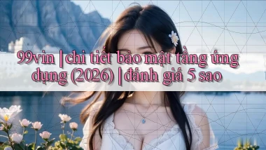 99vin chi tiết bảo mật tầng ứng dụng (2026) đánh giá 5 sao