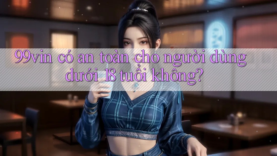 99vin có an toàn cho người dùng dưới 18 tuổi không?