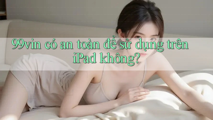 99vin có an toàn để sử dụng trên iPad không?