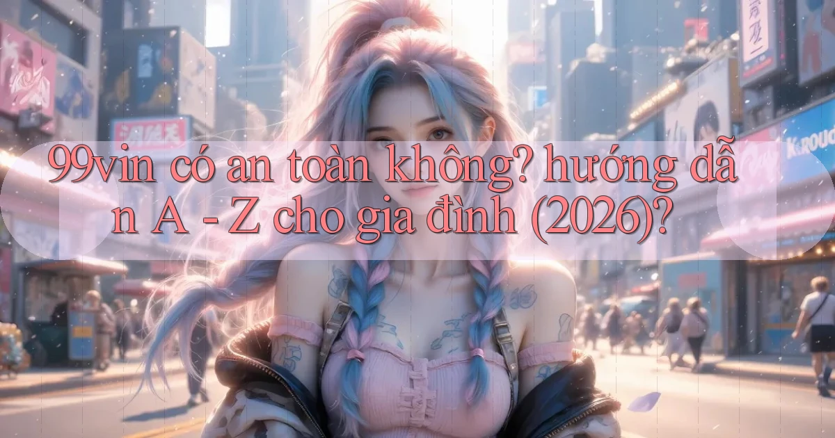 99vin có an toàn không hướng dẫn A   Z cho gia đình (2026)