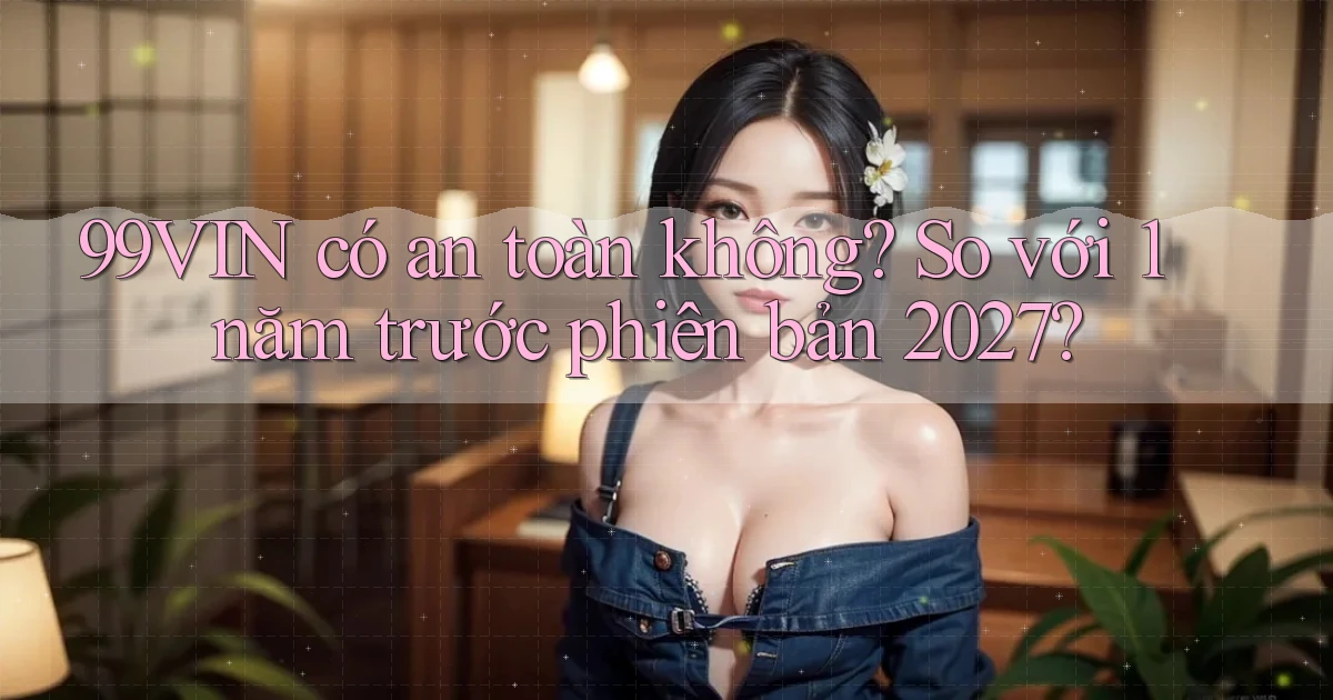 99VIN có an toàn không so với 1 năm trước phiên bản 2027