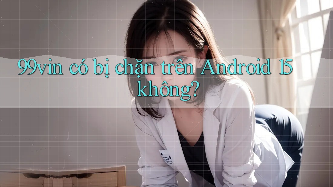 99vin có bị chặn trên Android 15 không? 99vin có bị chặn trên Android 15 không?