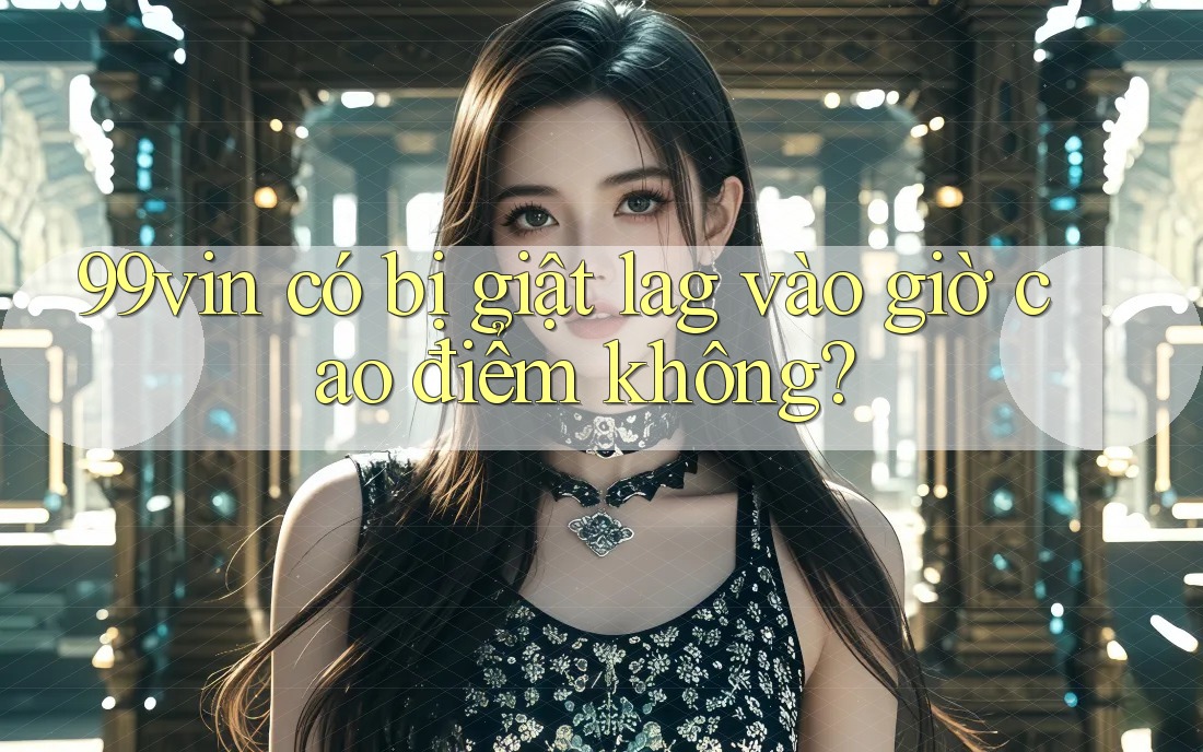 99vin có bị giật lag vào giờ cao điểm không? 99vin có bị giật lag vào giờ cao điểm không?