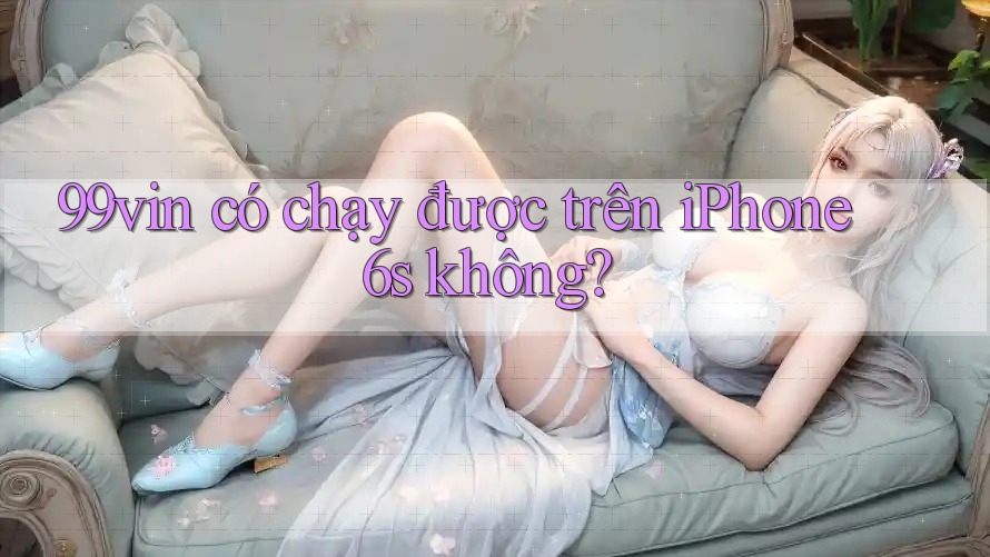 99vin có chạy được trên iPhone 6s không?