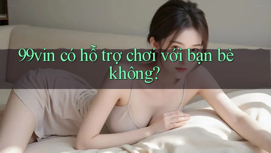 99vin có hỗ trợ chơi với bạn bè không?
