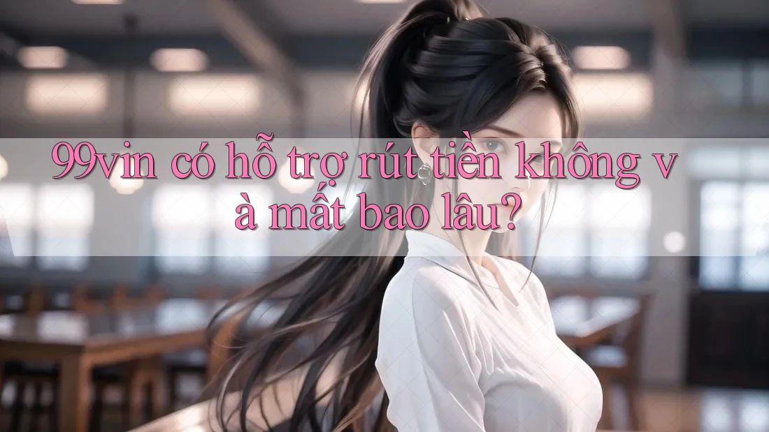 99vin có hỗ trợ rút tiền không và mất bao lâu?