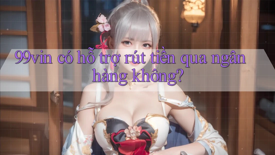 99vin có hỗ trợ rút tiền qua ngân hàng không?