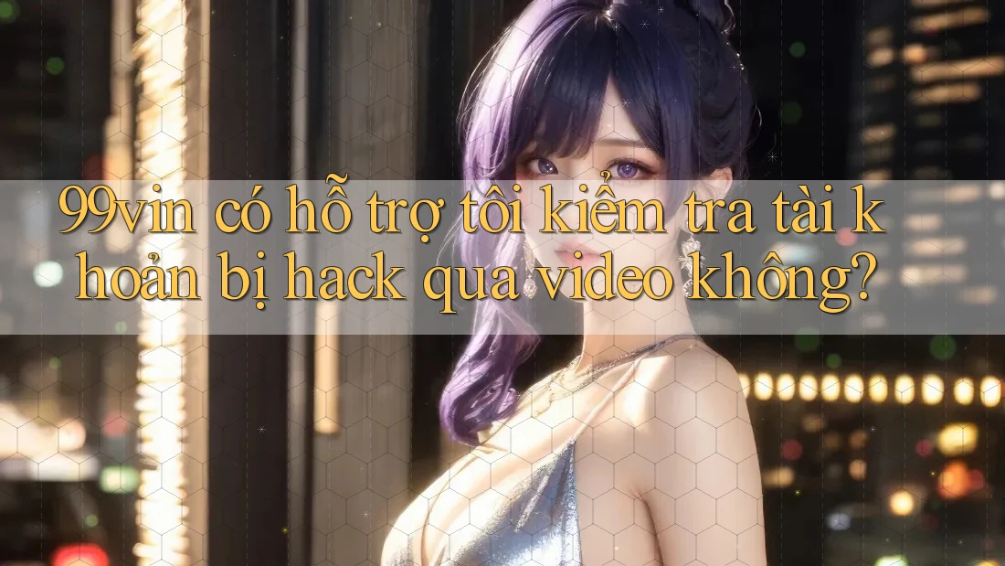99vin có hỗ trợ tôi kiểm tra tài khoản bị hack qua video không?
