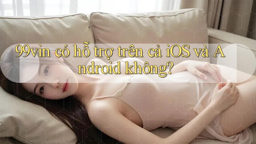 99vin có hỗ trợ trên cả iOS và Android không?