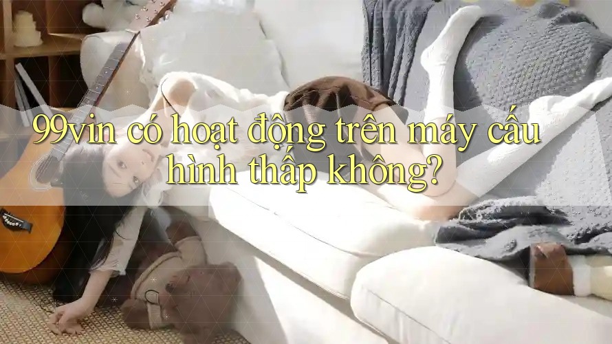 99vin có hoạt động trên máy cấu hình thấp không?