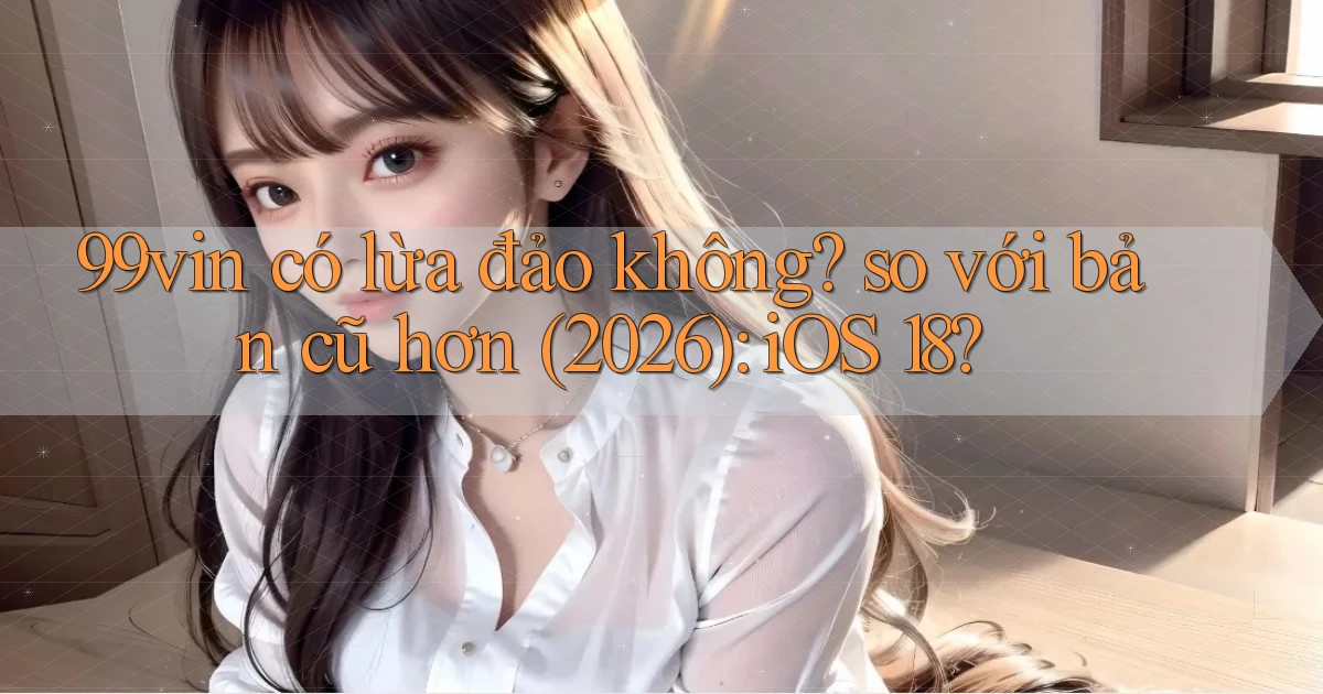 99vin có lừa đảo không so với bản cũ hơn (2026) iOS 18