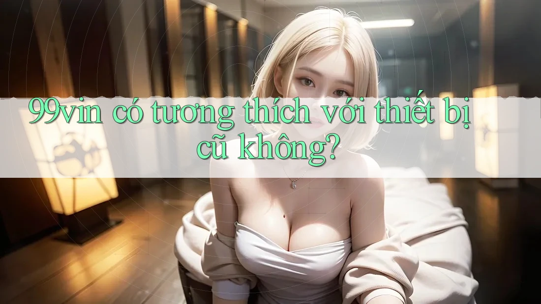 99vin có tương thích với thiết bị cũ không?