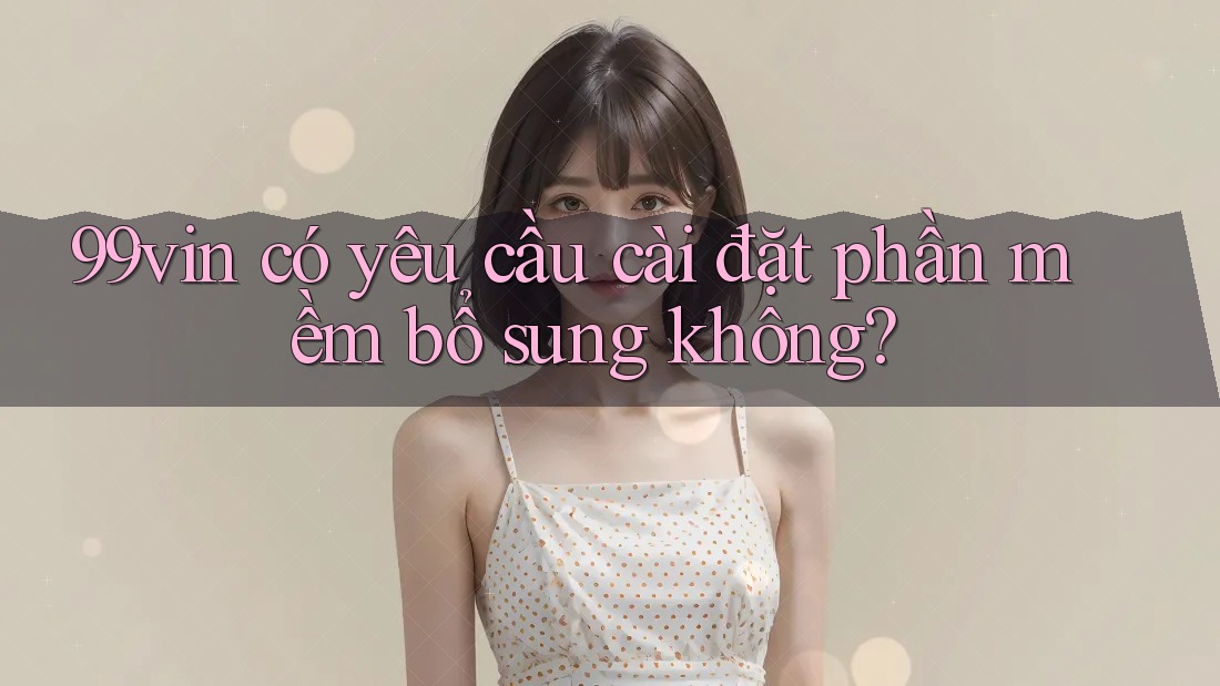 99vin có yêu cầu cài đặt phần mềm bổ sung không?