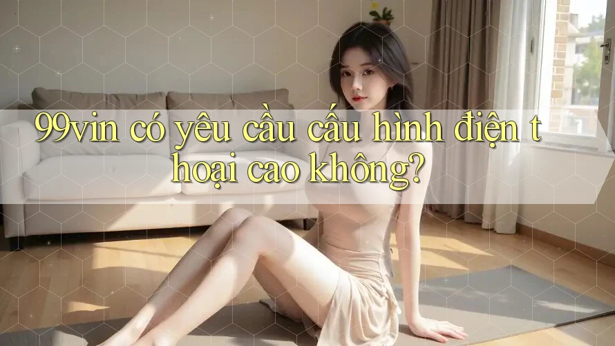99vin có yêu cầu cấu hình điện thoại cao không?