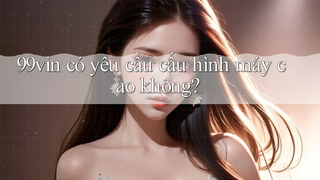 99vin có yêu cầu cấu hình máy cao không? 99vin có yêu cầu cấu hình máy cao không?