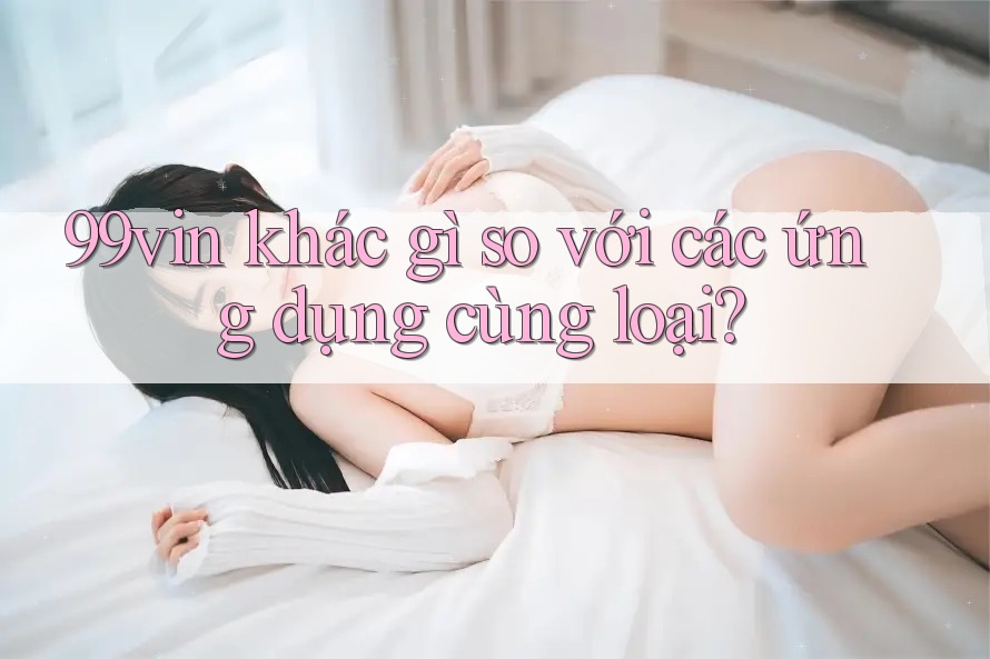 99vin khác gì so với các ứng dụng cùng loại?