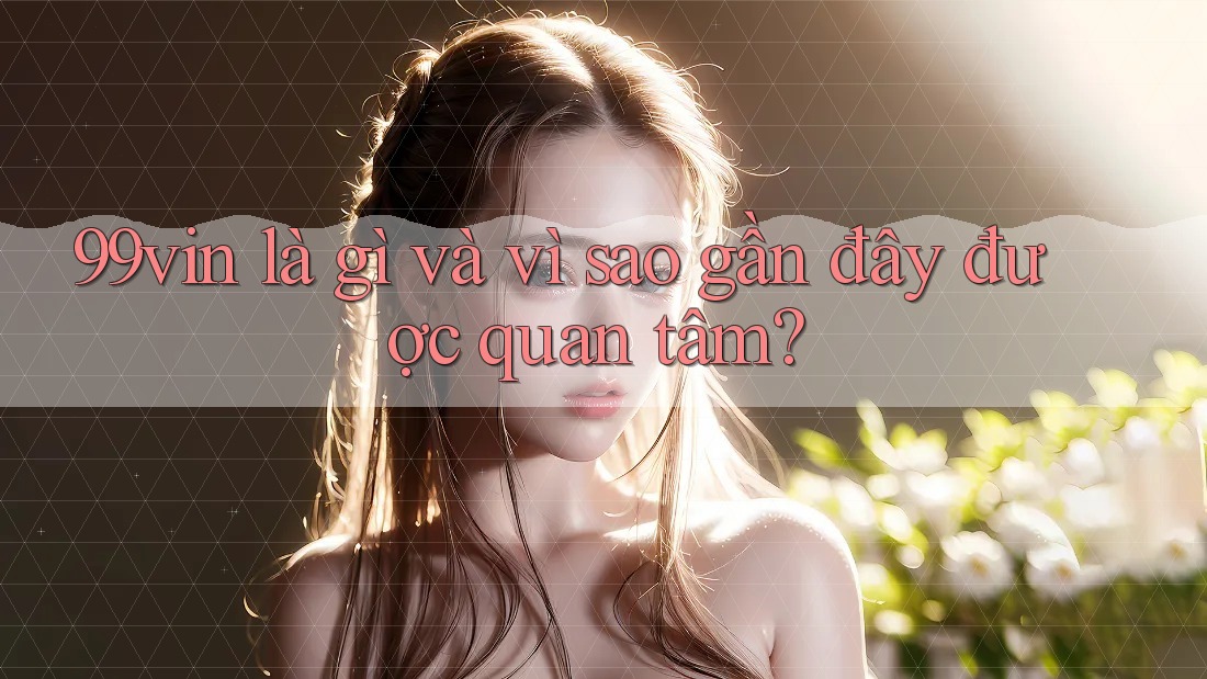 99vin là gì và vì sao gần đây được quan tâm?