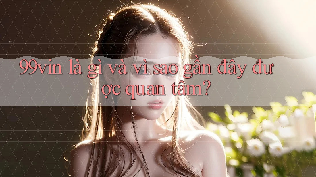 99vin là gì và vì sao gần đây được quan tâm?