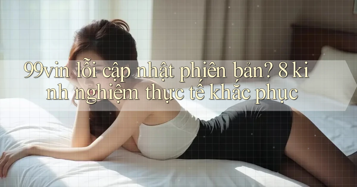 99vin lỗi cập nhật phiên bản 8 kinh nghiệm thực tế khắc phục