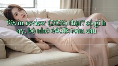 99vin review (2026) thật có gì hay, bộ nhớ 64GB toàn cầu