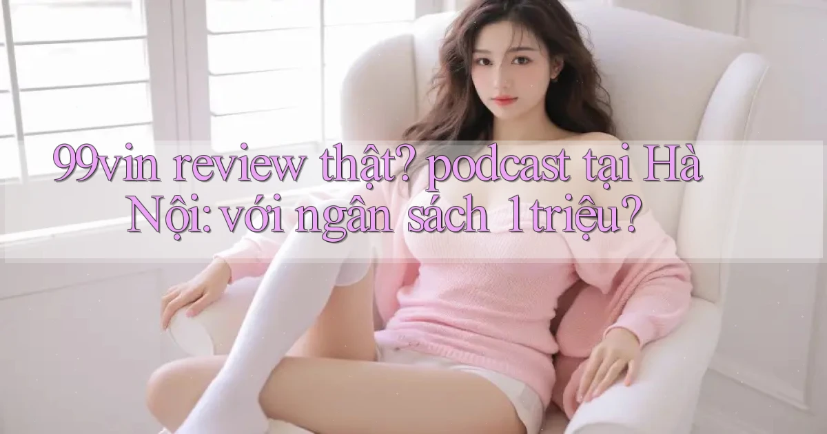 99vin review thật podcast tại Hà Nội với ngân sách 1 triệu