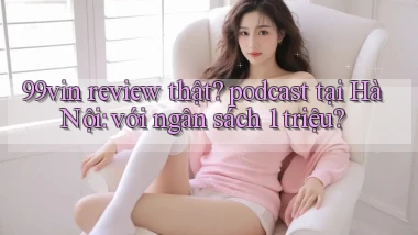 99vin review thật podcast tại Hà Nội với ngân sách 1 triệu