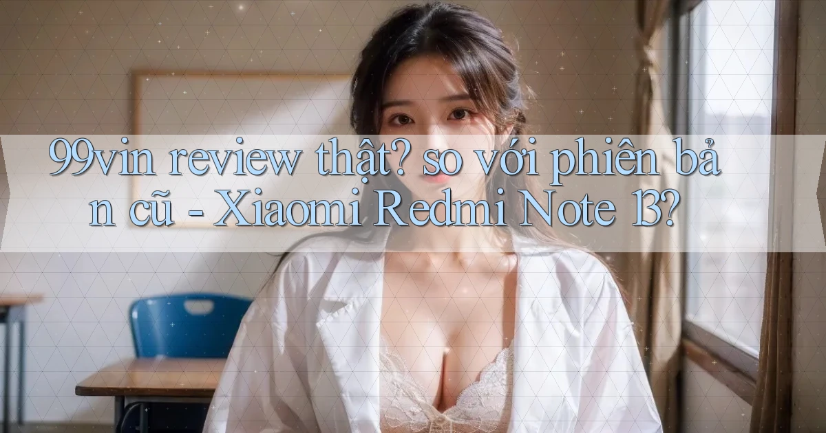 99vin review thật so với phiên bản cũ   Xiaomi Redmi Note 13