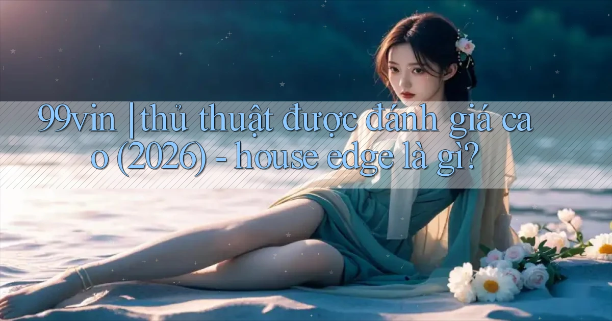 99vin thủ thuật được đánh giá cao (2026)   house edge là gì