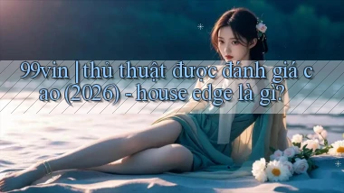 99vin thủ thuật được đánh giá cao (2026)   house edge là gì