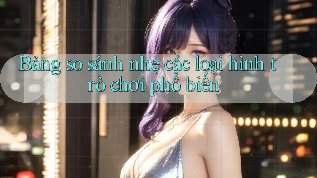 Bảng so sánh nhẹ các loại hình trò chơi phổ biến