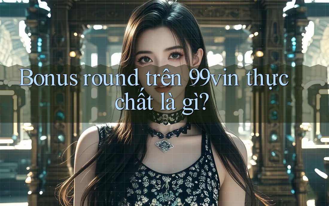 Bonus round trên 99vin thực chất là gì?