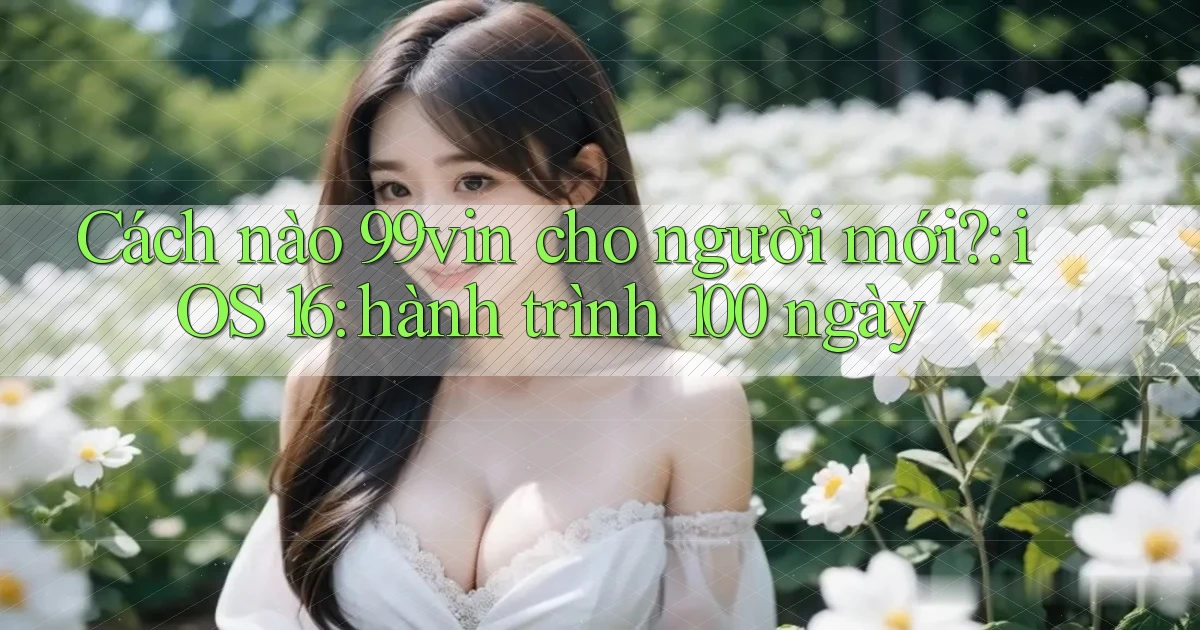 Cách nào 99vin cho người mới iOS 16 hành trình 100 ngày
